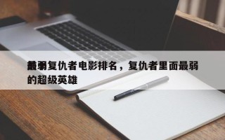 前十
最弱复仇者电影排名，复仇者里面最弱的超级英雄