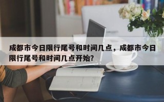 成都市今日限行尾号和时间几点，成都市今日限行尾号和时间几点开始？