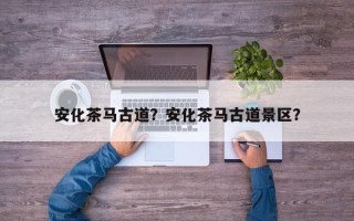 安化茶马古道？安化茶马古道景区？