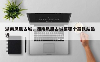 湖南凤凰古城，湖南凤凰古城离哪个高铁站最近