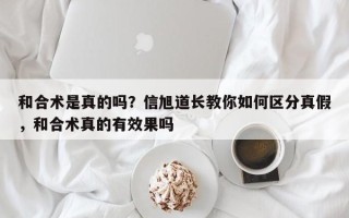 和合术是真的吗？信旭道长教你如何区分真假，和合术真的有效果吗