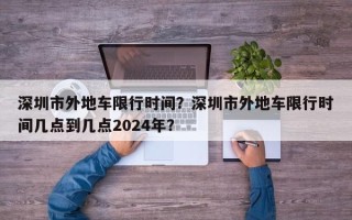 深圳市外地车限行时间？深圳市外地车限行时间几点到几点2024年？