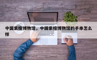 中国紫檀博物馆，中国紫檀博物馆的手串怎么样