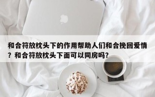 和合符放枕头下的作用帮助人们和合挽回爱情？和合符放枕头下面可以同房吗？