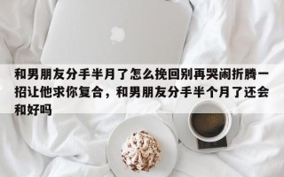 和男朋友分手半月了怎么挽回别再哭闹折腾一招让他求你复合，和男朋友分手半个月了还会和好吗