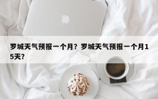 罗城天气预报一个月？罗城天气预报一个月15天？