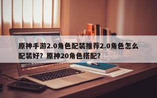 原神手游2.0角色配装推荐2.0角色怎么配装好？原神20角色搭配？