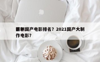 前十
巨制国产电影排名？2021国产大制作电影？