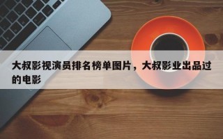 大叔影视演员排名榜单图片，大叔影业出品过的电影