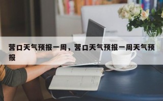 营口天气预报一周，营口天气预报一周天气预报