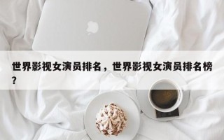世界影视女演员排名，世界影视女演员排名榜？