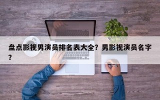盘点影视男演员排名表大全？男影视演员名字？