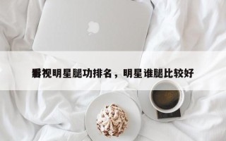 影视明星腿功排名，明星谁腿比较好
看？