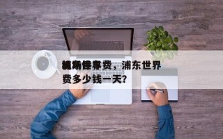 浦东世界
机场停车费，浦东世界
机场停车费多少钱一天？