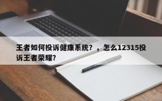 王者如何投诉健康系统？，怎么12315投诉王者荣耀？