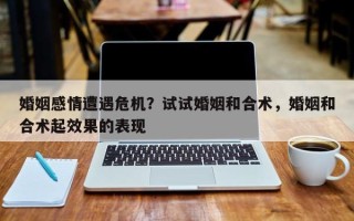 婚姻感情遭遇危机？试试婚姻和合术，婚姻和合术起效果的表现