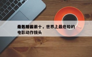 最危险前十
电影排名前十，世界上最危险的电影动作镜头