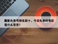 前十
电影头条号排名前十，今日头条的电影是什么意思？