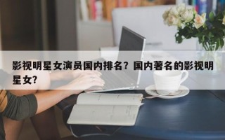 影视明星女演员国内排名？国内著名的影视明星女？