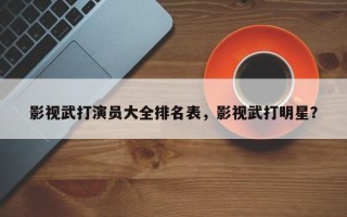 影视武打演员大全排名表，影视武打明星？