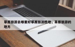 草原旅游去哪里好草原旅游胜地，草原旅游的地方
