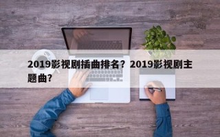 2019影视剧插曲排名？2019影视剧主题曲？