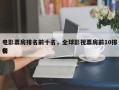 电影票房排名前十名，全球影视票房前10排名
榜