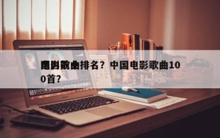 国内前十
电影歌曲排名？中国电影歌曲100首？
