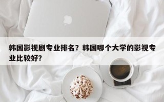 韩国影视剧专业排名？韩国哪个大学的影视专业比较好？