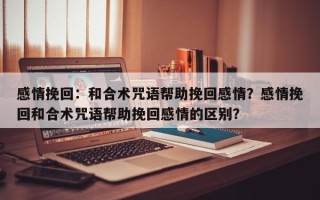 感情挽回：和合术咒语帮助挽回感情？感情挽回和合术咒语帮助挽回感情的区别？