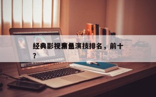经典影视演员演技排名，前十
经典影视角色？