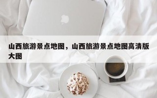 山西旅游景点地图，山西旅游景点地图高清版大图