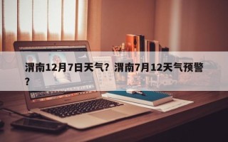 渭南12月7日天气？渭南7月12天气预警？