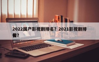 2022国产影视剧排名？2021影视剧排名
榜？