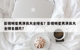 影视明星男演员大全排名？影视明星男演员大全排名图片？