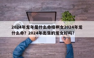 2024年龙年是什么命格啊女2024年龙什么命？2024年出生的龙女好吗？