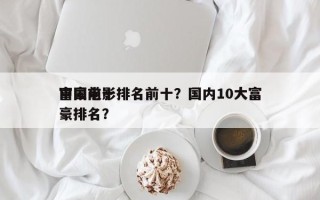 中国前十
富豪电影排名前十？国内10大富豪排名？