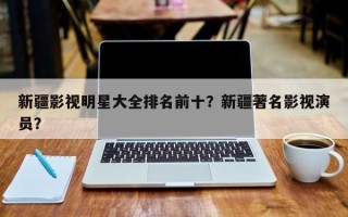 新疆影视明星大全排名前十？新疆著名影视演员？