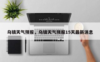 乌镇天气预报，乌镇天气预报15天最新消息