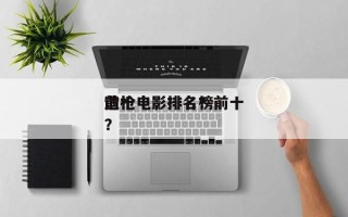前十
造枪电影排名？前十
造枪电影排名榜？