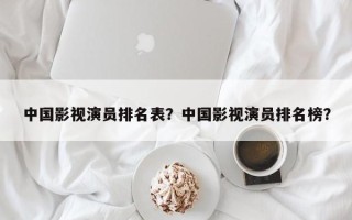 中国影视演员排名表？中国影视演员排名榜？