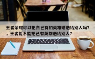 王者荣耀可以把自己有的英雄赠送给别人吗？，王者能不能把已有英雄送给别人？