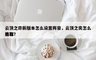 云顶之弈新版本怎么设置阵容，云顶之奕怎么选取
阵容？