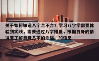 关于如何知道八字合不合？学习八字学需要体验到实践，需要通过八字排盘，根据自身的情况来了解自身八字的命运。的信息