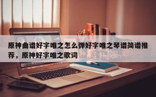 原神曲谱好字唯之怎么弹好字唯之琴谱简谱推荐，原神好字唯之歌词