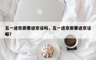 五一进京需要进京证吗，五一进京需要进京证嘛？