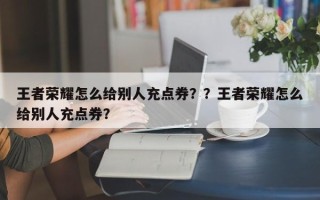 王者荣耀怎么给别人充点券？？王者荣耀怎么给别人充点券？