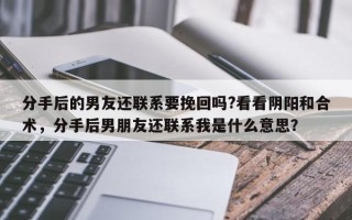 分手后的男友还联系要挽回吗?看看阴阳和合术，分手后男朋友还联系我是什么意思？
