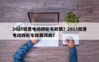 2023低速电动四轮车政策？2023低速电动四轮车政策河南？