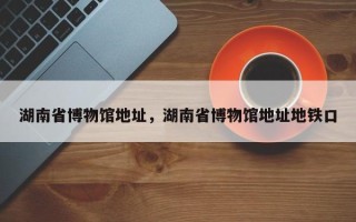 湖南省博物馆地址，湖南省博物馆地址地铁口